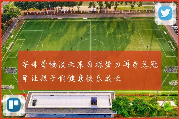 字母哥畅谈未来目标努力再夺总冠军让孩子们健康快乐成长